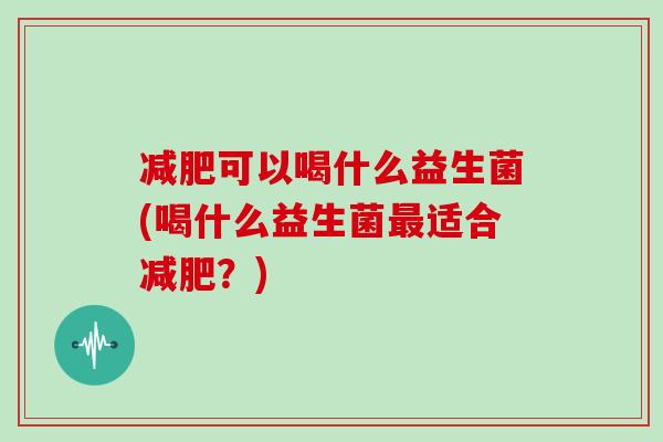 减肥可以喝什么益生菌(喝什么益生菌最适合减肥？)