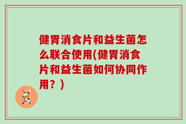健胃消食片和益生菌怎么联合使用(健胃消食片和益生菌如何协同作用？)
