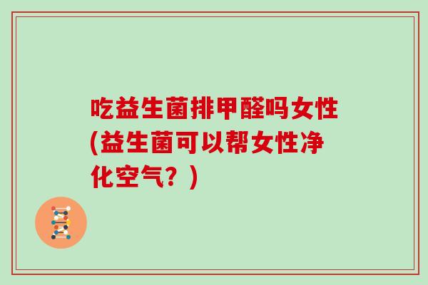 吃益生菌排甲醛吗女性(益生菌可以帮女性净化空气？)