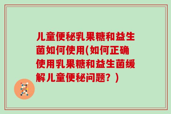 儿童便秘乳果糖和益生菌如何使用(如何正确使用乳果糖和益生菌缓解儿童便秘问题？)