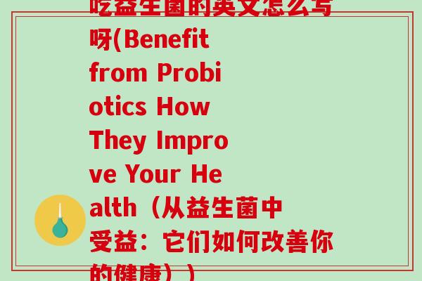 吃益生菌的英文怎么写呀(Benefit from Probiotics How They Improve Your Health（从益生菌中受益：它们如何改善你的健康）)