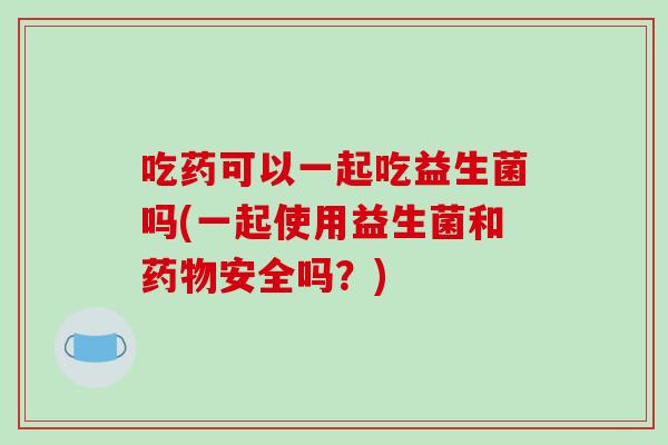 吃药可以一起吃益生菌吗(一起使用益生菌和药物安全吗？)