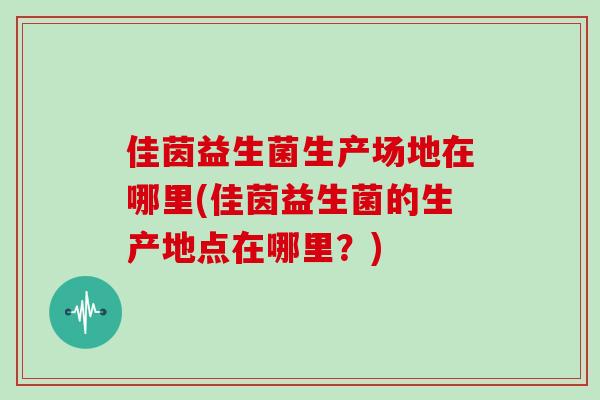 佳茵益生菌生产场地在哪里(佳茵益生菌的生产地点在哪里？)
