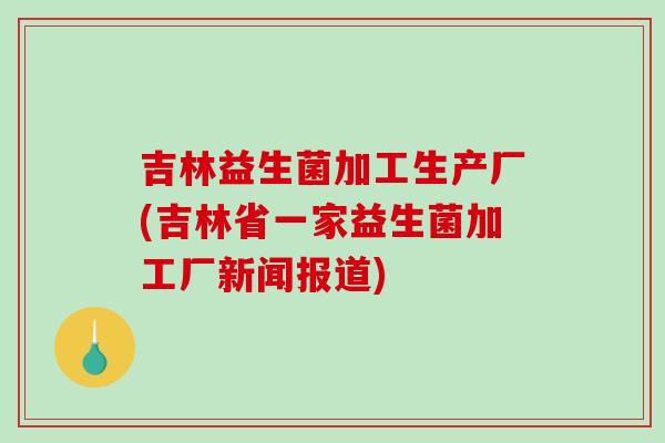 吉林益生菌加工生产厂(吉林省一家益生菌加工厂新闻报道)