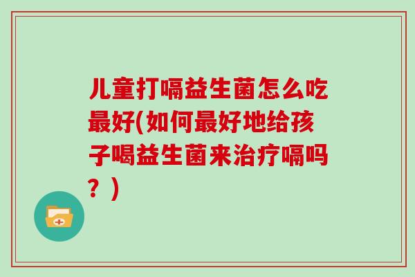 儿童打嗝益生菌怎么吃最好(如何最好地给孩子喝益生菌来治疗嗝吗？)