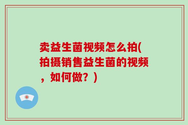 卖益生菌视频怎么拍(拍摄销售益生菌的视频，如何做？)