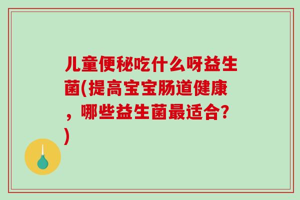 儿童便秘吃什么呀益生菌(提高宝宝肠道健康，哪些益生菌最适合？)