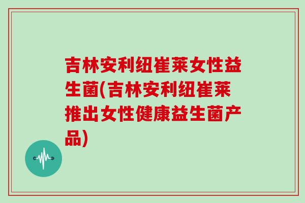 吉林安利纽崔莱女性益生菌(吉林安利纽崔莱推出女性健康益生菌产品) 吉林安利纽崔莱女性益生菌(吉林安利纽崔莱推出女性健康益生菌产品)