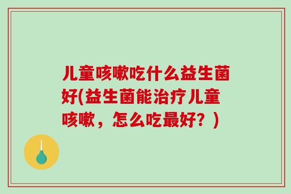 儿童咳嗽吃什么益生菌好(益生菌能治疗儿童咳嗽，怎么吃最好？)