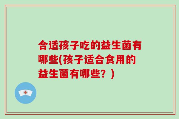 合适孩子吃的益生菌有哪些(孩子适合食用的益生菌有哪些?) 合适孩子吃的益生菌有哪些(孩子适合食用的益生菌有哪些?)