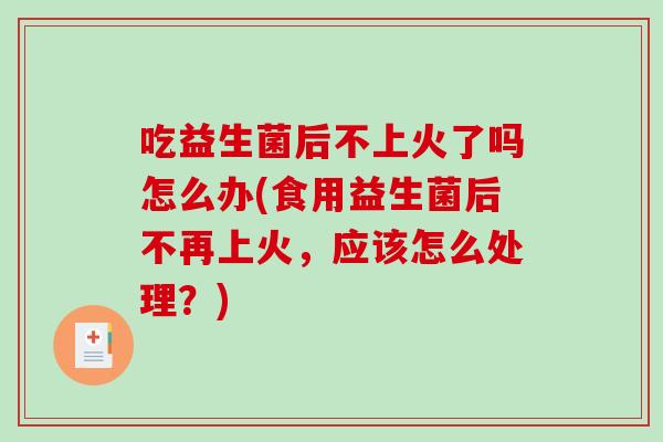 吃益生菌后不上火了吗怎么办(食用益生菌后不再上火，应该怎么处理？)