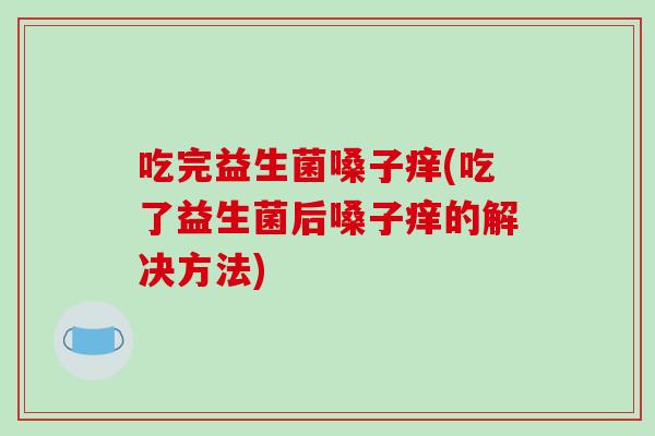 吃完益生菌嗓子痒(吃了益生菌后嗓子痒的解决方法)