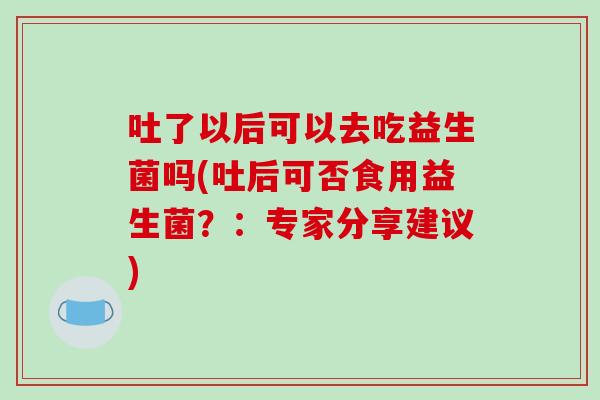吐了以后可以去吃益生菌吗(吐后可否食用益生菌？：专家分享建议)