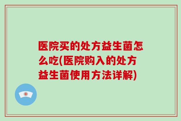 医院买的处方益生菌怎么吃(医院购入的处方益生菌使用方法详解)