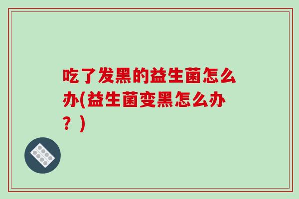 吃了发黑的益生菌怎么办(益生菌变黑怎么办？)