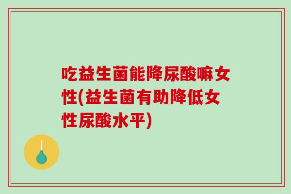 吃益生菌能降尿酸嘛女性(益生菌有助降低女性尿酸水平)