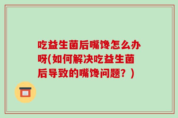 吃益生菌后嘴馋怎么办呀(如何解决吃益生菌后导致的嘴馋问题？)