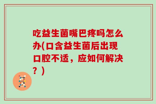 吃益生菌嘴巴疼吗怎么办(口含益生菌后出现口腔不适，应如何解决？)