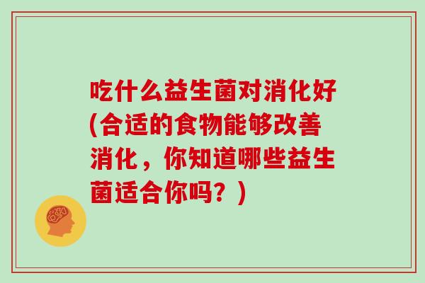 吃什么益生菌对消化好(合适的食物能够改善消化，你知道哪些益生菌适合你吗？)