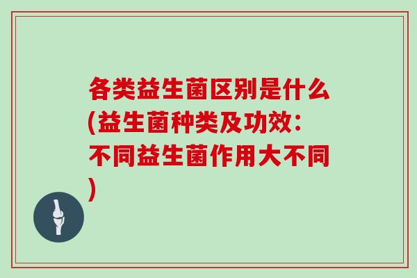 各类益生菌区别是什么(益生菌种类及功效：不同益生菌作用大不同)