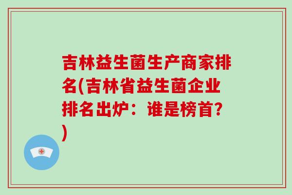 吉林益生菌生产商家排名(吉林省益生菌企业排名出炉：谁是榜首？)