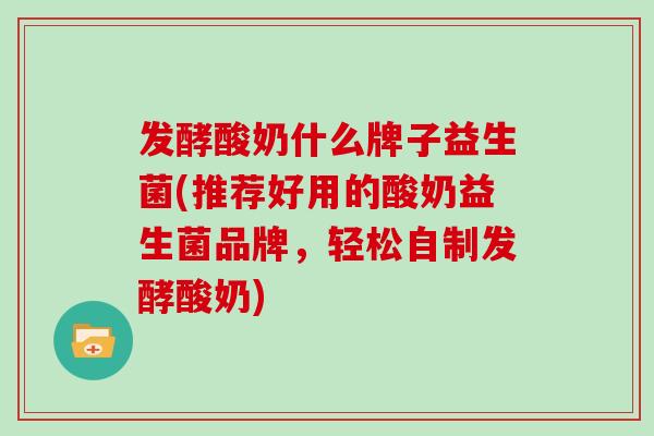 发酵酸奶什么牌子益生菌(推荐好用的酸奶益生菌品牌，轻松自制发酵酸奶)