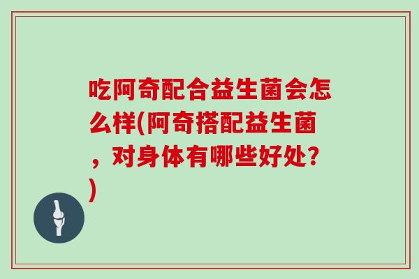 吃阿奇配合益生菌会怎么样(阿奇搭配益生菌，对身体有哪些好处？)