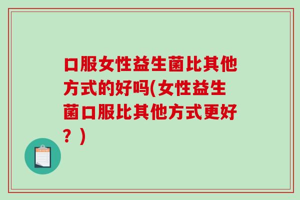 口服女性益生菌比其他方式的好吗(女性益生菌口服比其他方式更好？)