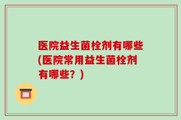 医院益生菌栓剂有哪些(医院常用益生菌栓剂有哪些？)
