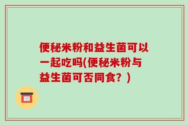 便秘米粉和益生菌可以一起吃吗(便秘米粉与益生菌可否同食？)