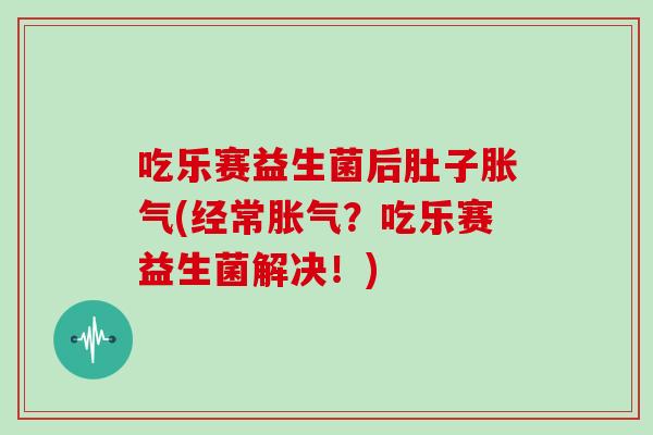 吃乐赛益生菌后肚子胀气(经常胀气？吃乐赛益生菌解决！)