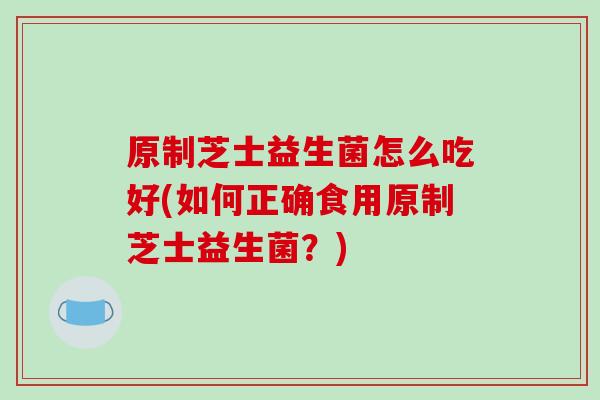 原制芝士益生菌怎么吃好(如何正确食用原制芝士益生菌？)