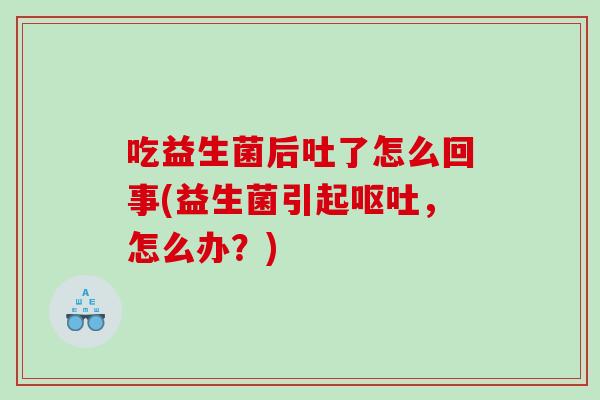 吃益生菌后吐了怎么回事(益生菌引起呕吐，怎么办？)