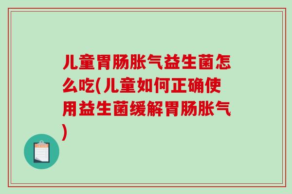 儿童胃肠胀气益生菌怎么吃(儿童如何正确使用益生菌缓解胃肠胀气)