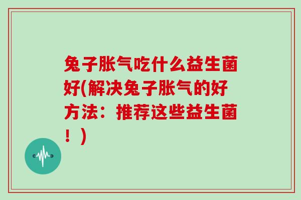 兔子胀气吃什么益生菌好(解决兔子胀气的好方法：推荐这些益生菌！)