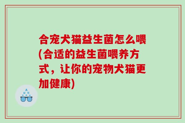 合宠犬猫益生菌怎么喂(合适的益生菌喂养方式，让你的宠物犬猫更加健康)