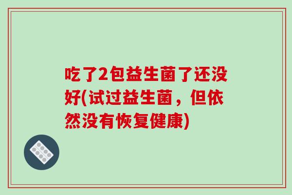 吃了2包益生菌了还没好(试过益生菌,但依然没有恢复健康) 吃了2包益生菌了还没好(试过益生菌,但依然没有恢复健康)