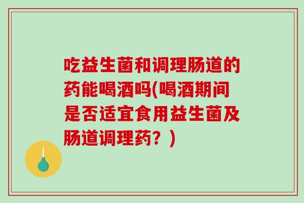 吃益生菌和调理肠道的药能喝酒吗(喝酒期间是否适宜食用益生菌及肠道调理药？)