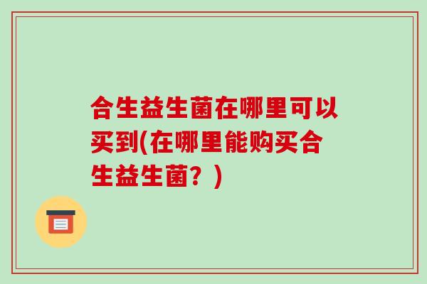 合生益生菌在哪里可以买到(在哪里能购买合生益生菌?) 合生益生菌在哪里可以买到(在哪里能购买合生益生菌?)