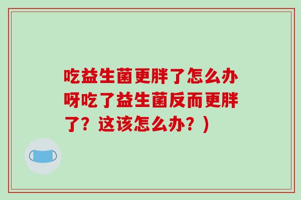 吃益生菌更胖了怎么办呀吃了益生菌反而更胖了？这该怎么办？)