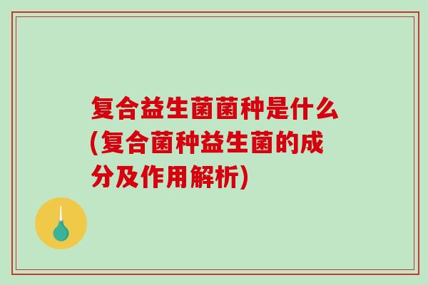 复合益生菌菌种是什么(复合菌种益生菌的成分及作用解析) 复合益生菌菌种是什么(复合菌种益生菌的成分及作用解析)