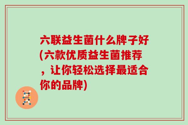 六联益生菌什么牌子好(六款优质益生菌推荐,让你轻松选择适合你的品牌) 六联益生菌什么牌子好(六款优质益生菌推荐,让你轻松选择适合你的品牌)