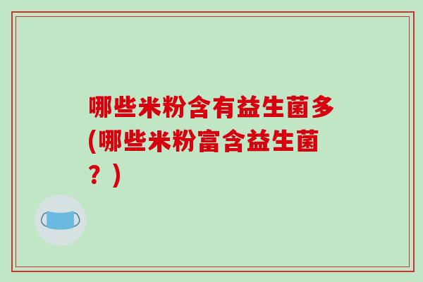 哪些米粉含有益生菌多(哪些米粉富含益生菌?) 哪些米粉含有益生菌多(哪些米粉富含益生菌?)