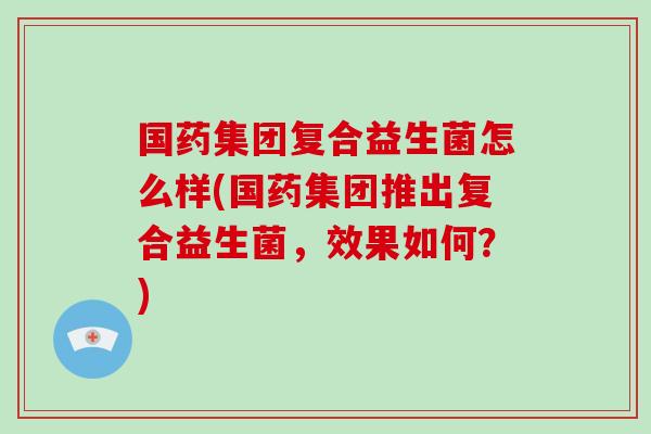 国药集团复合益生菌怎么样(国药集团推出复合益生菌，效果如何？)