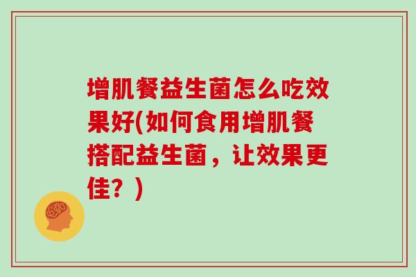 增肌餐益生菌怎么吃效果好(如何食用增肌餐搭配益生菌，让效果更佳？)