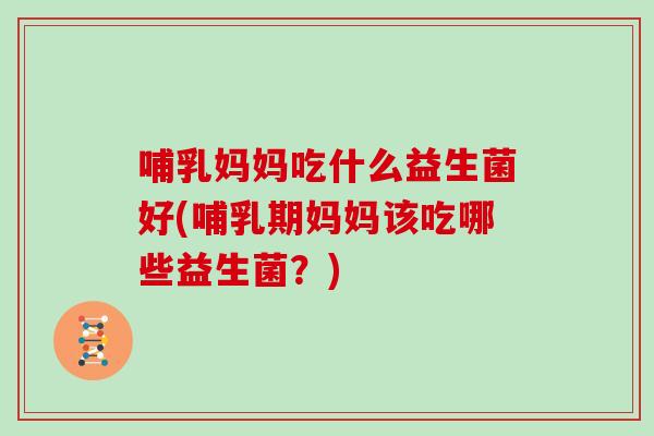 哺乳妈妈吃什么益生菌好(哺乳期妈妈该吃哪些益生菌？)