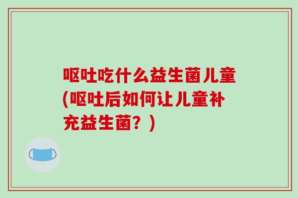 呕吐吃什么益生菌儿童(呕吐后如何让儿童补充益生菌？)