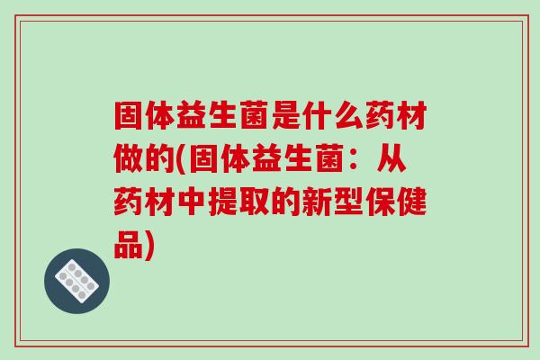 固体益生菌是什么药材做的(固体益生菌：从药材中提取的新型保健品)
