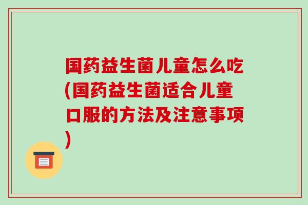 国药益生菌儿童怎么吃(国药益生菌适合儿童口服的方法及注意事项)