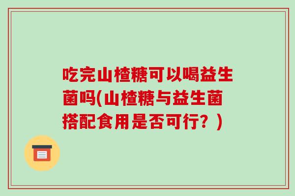 吃完山楂糖可以喝益生菌吗(山楂糖与益生菌搭配食用是否可行？)